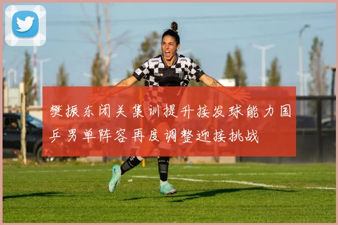 樊振东闭关集训提升接发球能力国乒男单阵容再度调整迎接挑战