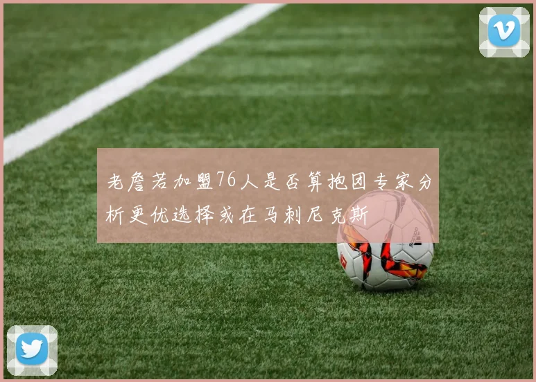老詹若加盟76人是否算抱团专家分析更优选择或在马刺尼克斯