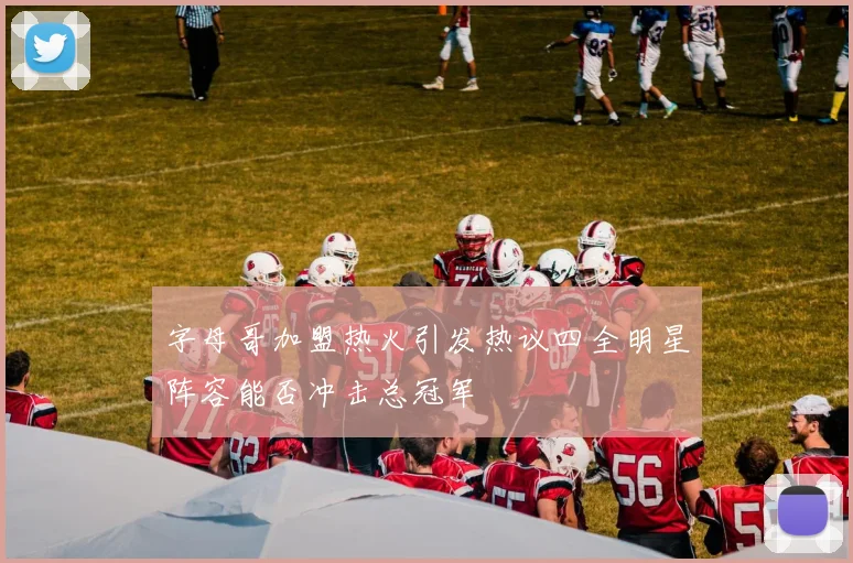 字母哥加盟热火引发热议四全明星阵容能否冲击总冠军