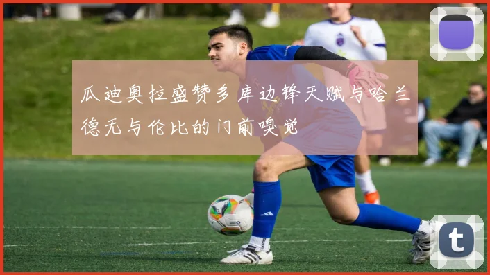 瓜迪奥拉盛赞多库边锋天赋与哈兰德无与伦比的门前嗅觉