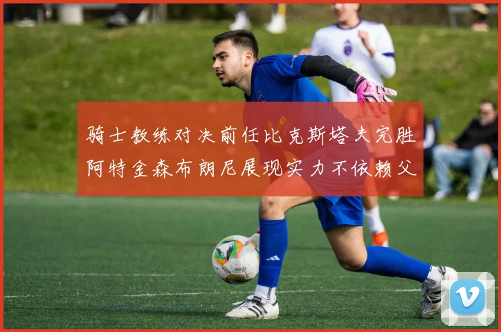 骑士教练对决前任比克斯塔夫完胜阿特金森布朗尼展现实力不依赖父亲