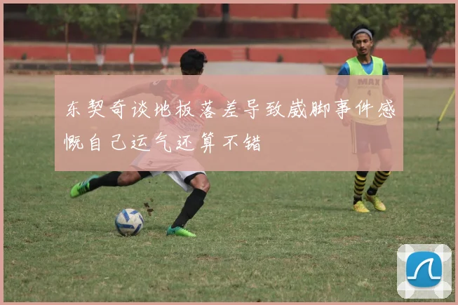 东契奇谈地板落差导致崴脚事件感慨自己运气还算不错