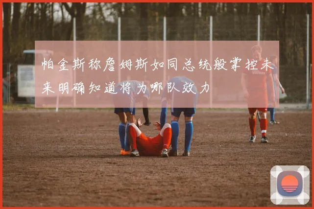 帕金斯称詹姆斯如同总统般掌控未来明确知道将为哪队效力