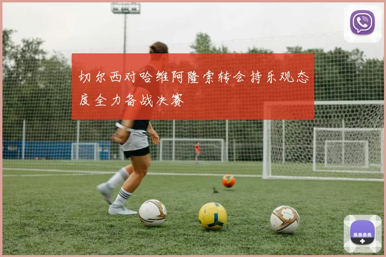 切尔西对哈维阿隆索转会持乐观态度全力备战决赛