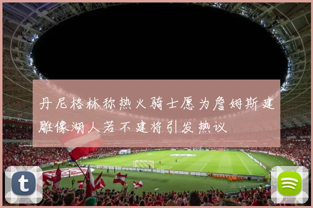 丹尼格林称热火骑士愿为詹姆斯建雕像湖人若不建将引发热议