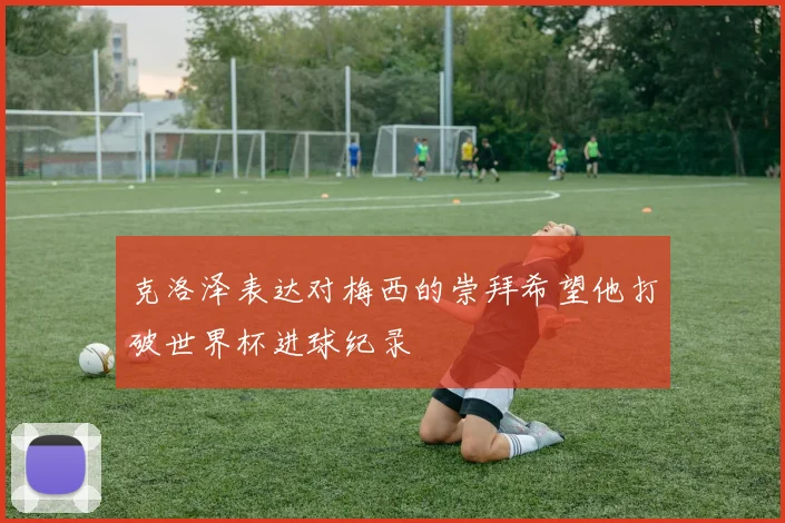 克洛泽表达对梅西的崇拜希望他打破世界杯进球纪录
