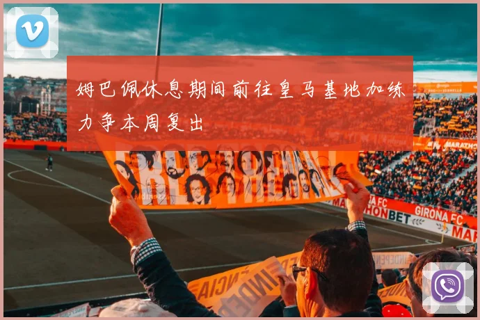 姆巴佩休息期间前往皇马基地加练力争本周复出