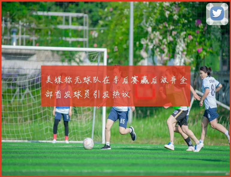 美媒称无球队在季后赛赢后放弃全部首发球员引发热议