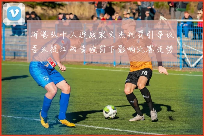 海港队十人迎战宋文杰判罚引争议吾米提江两黄被罚下影响比赛走势