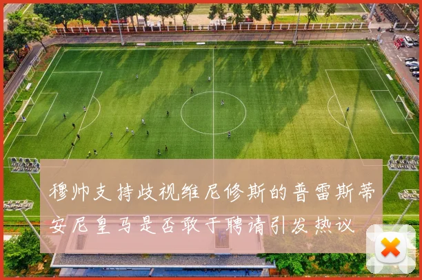 穆帅支持歧视维尼修斯的普雷斯蒂安尼皇马是否敢于聘请引发热议