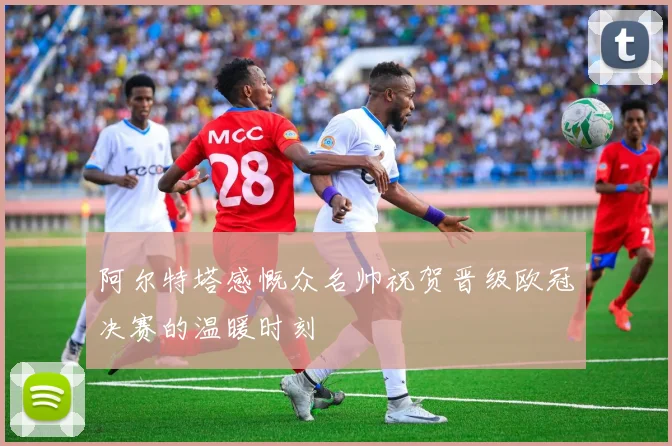 阿尔特塔感慨众名帅祝贺晋级欧冠决赛的温暖时刻