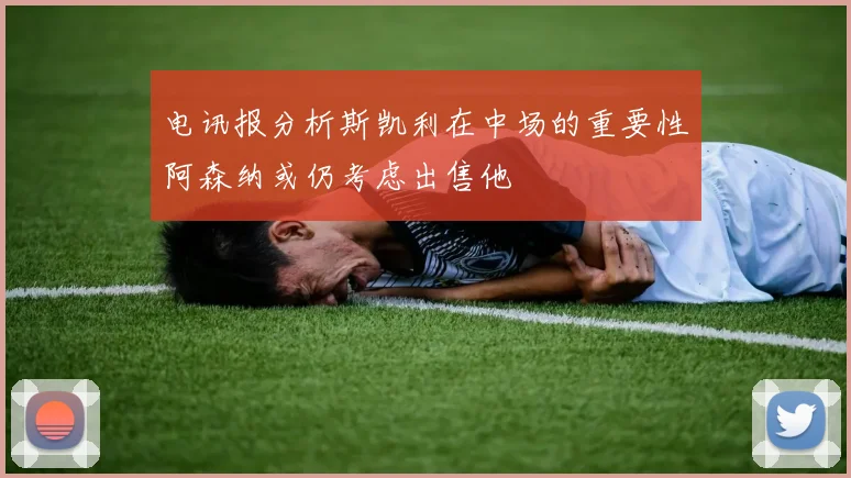 电讯报分析斯凯利在中场的重要性阿森纳或仍考虑出售他