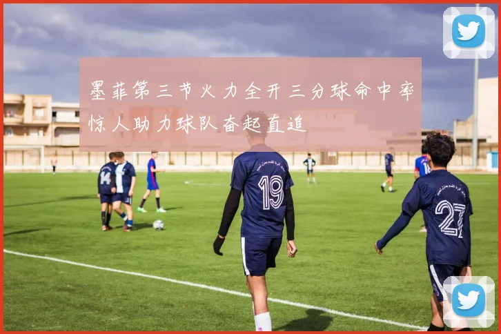 墨菲第三节火力全开三分球命中率惊人助力球队奋起直追
