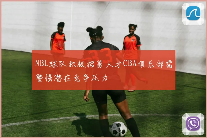 NBL球队积极招募人才CBA俱乐部需警惕潜在竞争压力