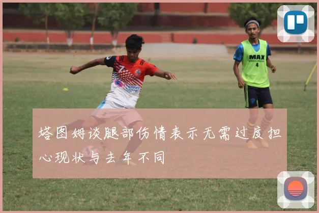 塔图姆谈腿部伤情表示无需过度担心现状与去年不同